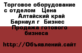Торговое оборудование с отделом › Цена ­ 200 000 - Алтайский край, Барнаул г. Бизнес » Продажа готового бизнеса   